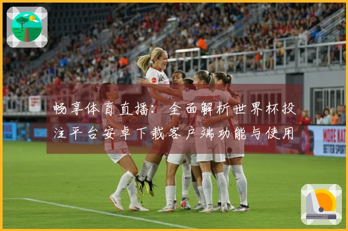 畅享体育直播：全面解析世界杯投注平台安卓下载客户端功能与使用体验
